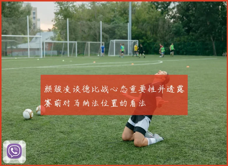 颜骏凌谈德比战心态重要性并透露赛前对马纳法位置的看法