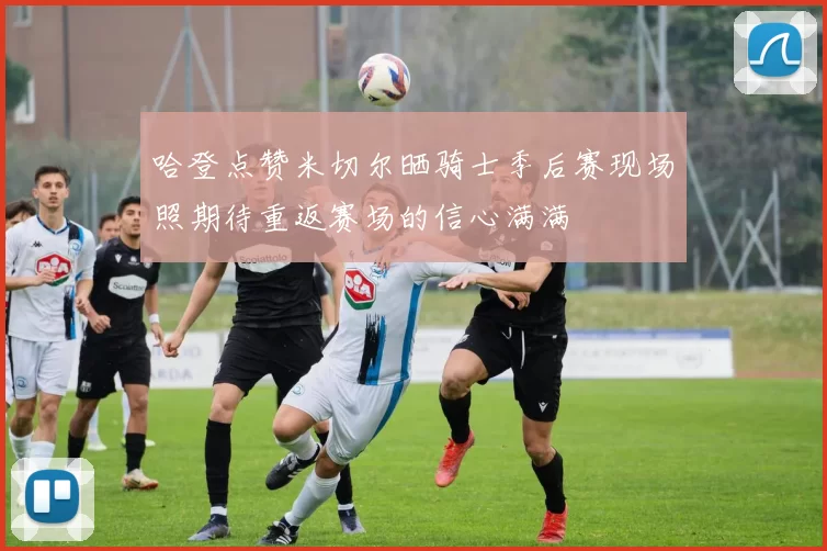 哈登点赞米切尔晒骑士季后赛现场照期待重返赛场的信心满满
