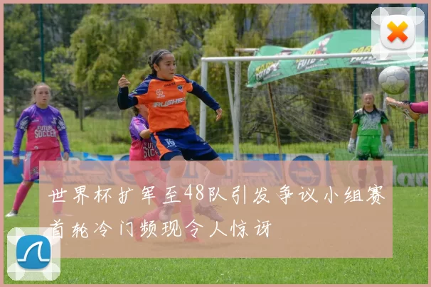 世界杯扩军至48队引发争议小组赛首轮冷门频现令人惊讶