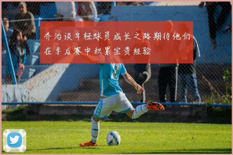 乔治谈年轻球员成长之路期待他们在季后赛中积累宝贵经验
