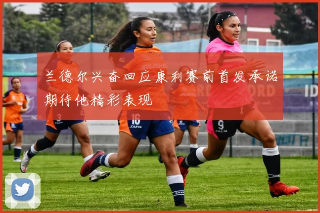 兰德尔兴奋回应康利赛前首发承诺期待他精彩表现