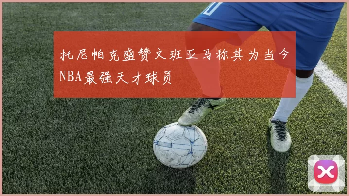托尼帕克盛赞文班亚马称其为当今NBA最强天才球员