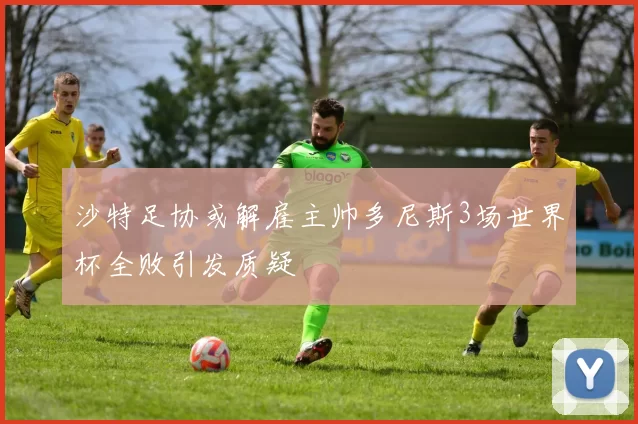 沙特足协或解雇主帅多尼斯3场世界杯全败引发质疑