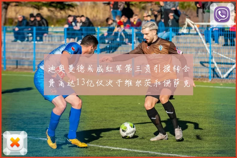 迪奥曼德或成红军第三贵引援转会费高达13亿仅次于维尔茨和伊萨克