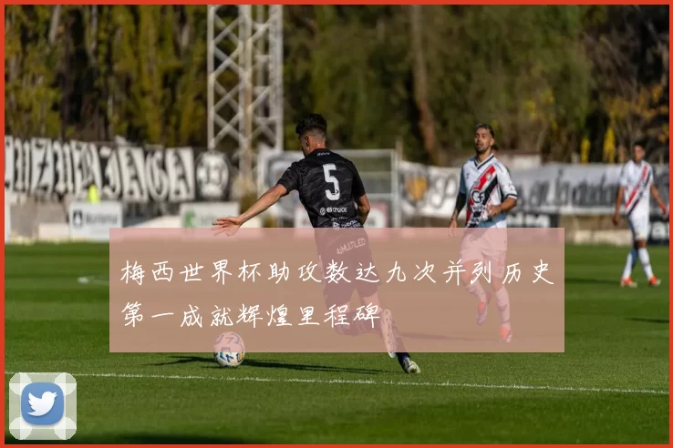 梅西世界杯助攻数达九次并列历史第一成就辉煌里程碑
