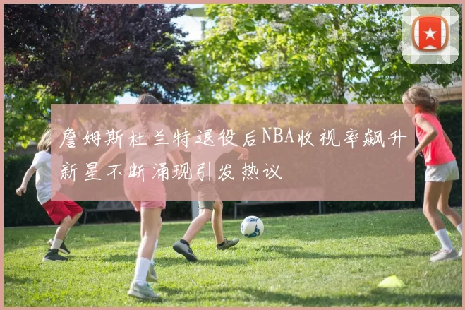 詹姆斯杜兰特退役后NBA收视率飙升新星不断涌现引发热议