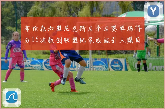 布伦森加盟尼克斯后季后赛单场得分15次数创联盟纪录成就引人瞩目