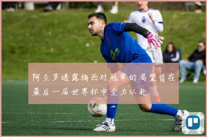 阿圭罗透露梅西对冠军的渴望将在最后一届世界杯中全力以赴