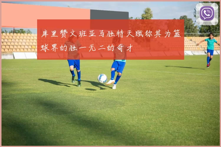 库里赞文班亚马独特天赋称其为篮球界的独一无二的奇才