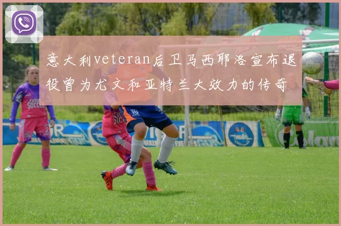 意大利veteran后卫马西耶洛宣布退役曾为尤文和亚特兰大效力的传奇球员