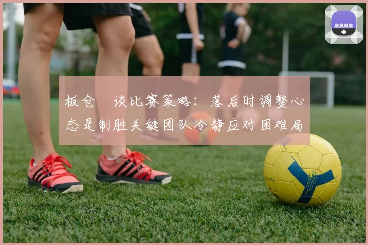 板仓滉谈比赛策略:落后时调整心态是制胜关键团队冷静应对困难局面