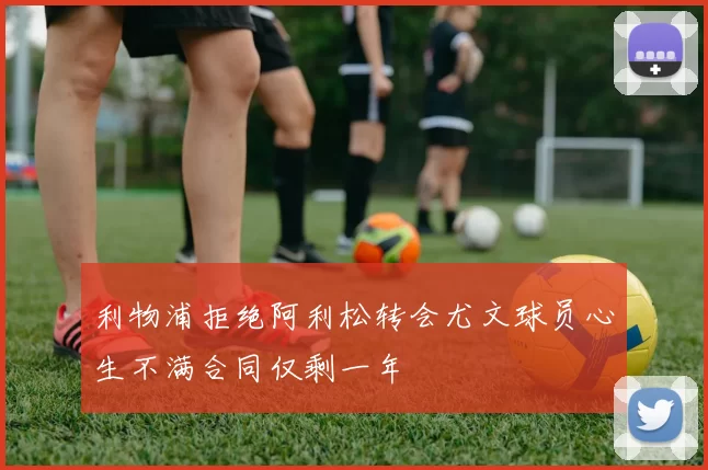 利物浦拒绝阿利松转会尤文球员心生不满合同仅剩一年