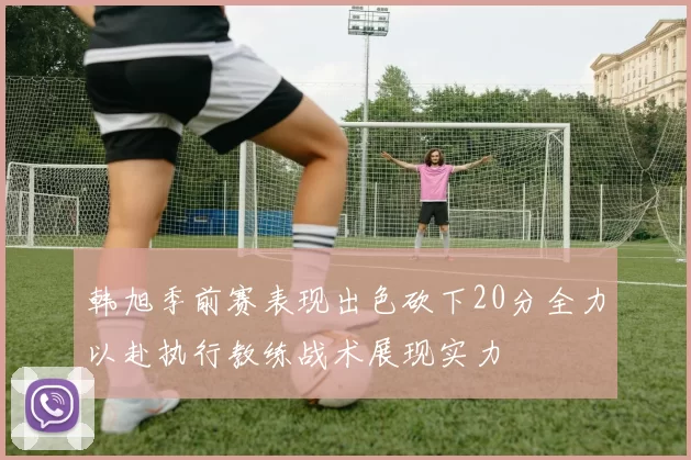 韩旭季前赛表现出色砍下20分全力以赴执行教练战术展现实力