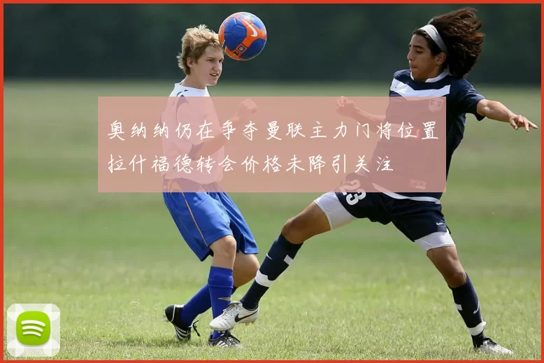 奥纳纳仍在争夺曼联主力门将位置拉什福德转会价格未降引关注