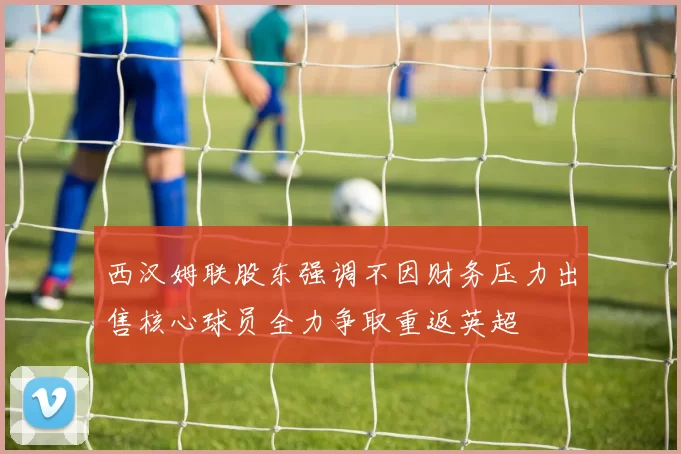 西汉姆联股东强调不因财务压力出售核心球员全力争取重返英超