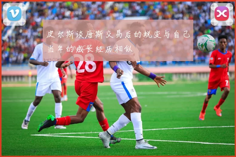 皮尔斯谈唐斯交易后的蜕变与自己当年的成长经历相似