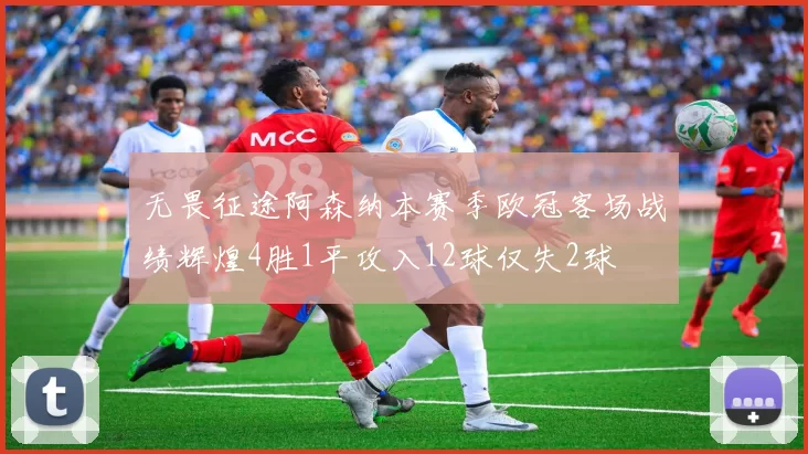 无畏征途阿森纳本赛季欧冠客场战绩辉煌4胜1平攻入12球仅失2球