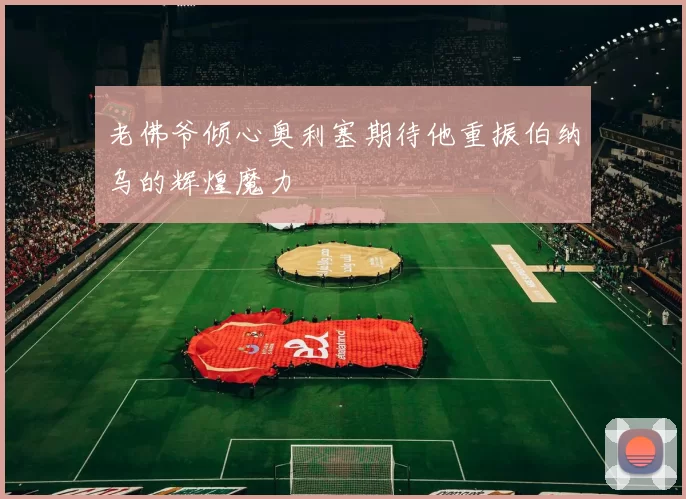 老佛爷倾心奥利塞期待他重振伯纳乌的辉煌魔力