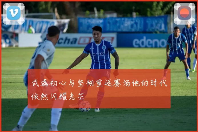 武磊初心与坚韧重返赛场他的时代依然闪耀光芒