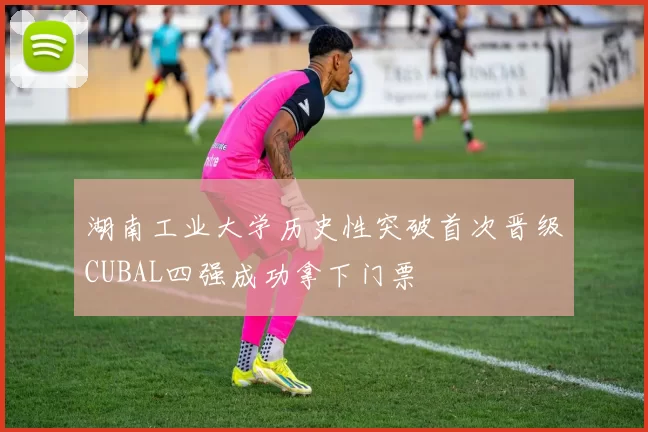 湖南工业大学历史性突破首次晋级CUBAL四强成功拿下门票
