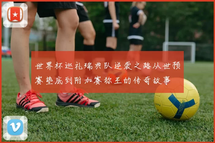 世界杯巡礼瑞典队逆袭之路从世预赛垫底到附加赛称王的传奇故事