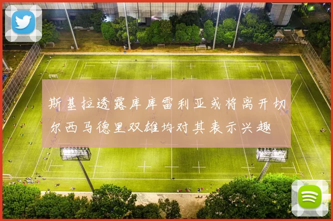 斯基拉透露库库雷利亚或将离开切尔西马德里双雄均对其表示兴趣