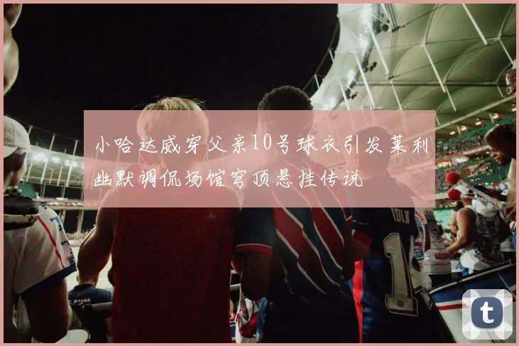 小哈达威穿父亲10号球衣引发莱利幽默调侃场馆穹顶悬挂传说