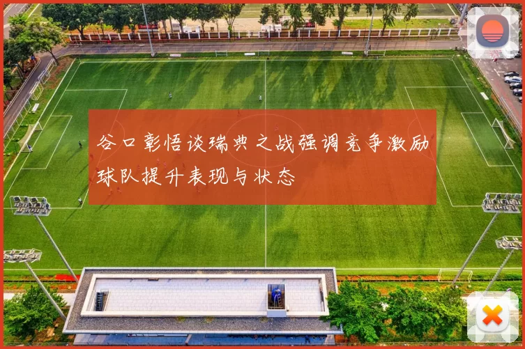 谷口彰悟谈瑞典之战强调竞争激励球队提升表现与状态