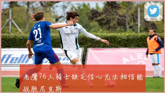 老鹰76人骑士缺乏信心无法相信能战胜尼克斯
