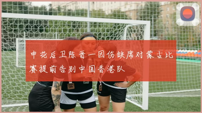 申花后卫陈晋一因伤缺席对蒙古比赛提前告别中国香港队