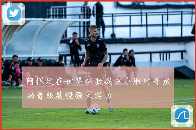 阿根廷在世界杯激战中小胜对手成功晋级展现强大实力