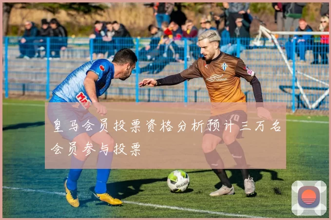 皇马会员投票资格分析预计三万名会员参与投票