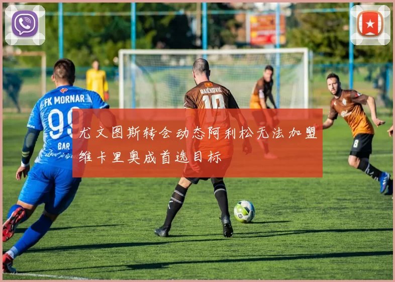 尤文图斯转会动态阿利松无法加盟维卡里奥成首选目标