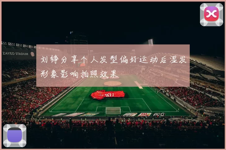 刘铮分享个人发型偏好运动后湿发形象影响拍照效果