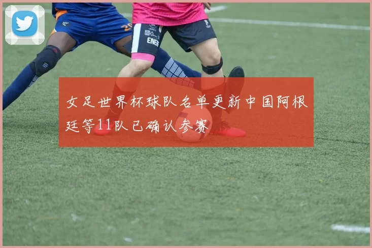 女足世界杯球队名单更新中国阿根廷等11队已确认参赛