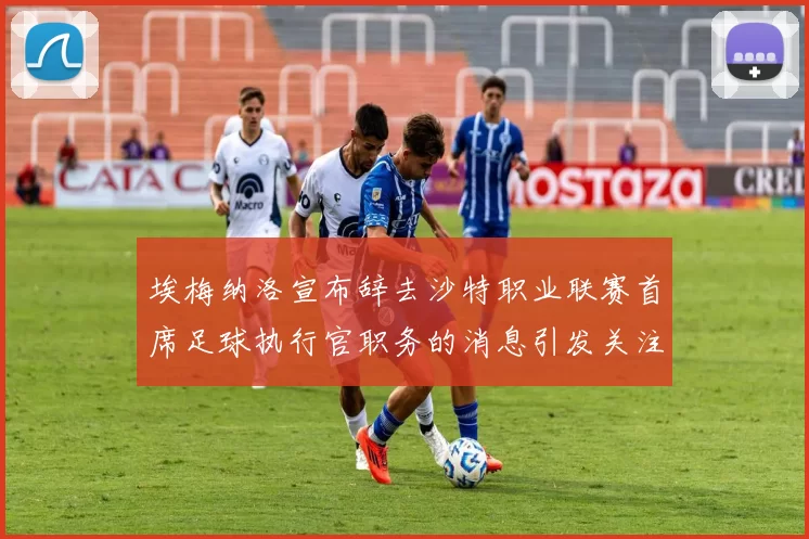 埃梅纳洛宣布辞去沙特职业联赛首席足球执行官职务的消息引发关注